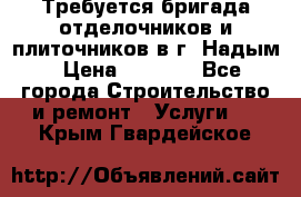 Требуется бригада отделочников и плиточников в г. Надым › Цена ­ 1 000 - Все города Строительство и ремонт » Услуги   . Крым,Гвардейское